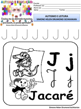 Escola: _________________________________________
Professor (a): ____________________________________
Aluno (a): _______________________________________
Série: ____________________ Turma: _______________
AUTISMO E LEITURA
SIMONE HELEN DRUMOND ISCHKANIAN
Simone Helen Drumond Ischkanian
J J J J J J J J
 