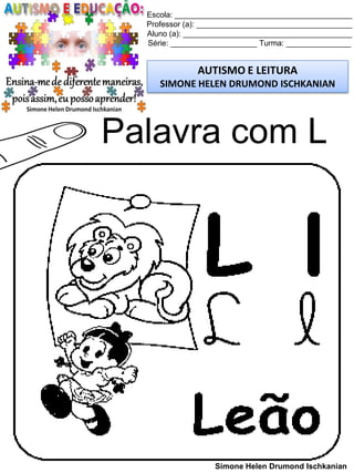 Escola: _________________________________________
Professor (a): ____________________________________
Aluno (a): _______________________________________
Série: ____________________ Turma: _______________
AUTISMO E LEITURA
SIMONE HELEN DRUMOND ISCHKANIAN
Simone Helen Drumond Ischkanian
Palavra com L
 