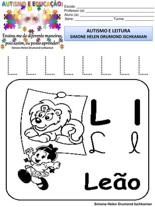 Escola: _________________________________________
Professor (a): ____________________________________
Aluno (a): _______________________________________
Série: ____________________ Turma: _______________
AUTISMO E LEITURA
SIMONE HELEN DRUMOND ISCHKANIAN
Simone Helen Drumond Ischkanian
L L L L L L L L
 