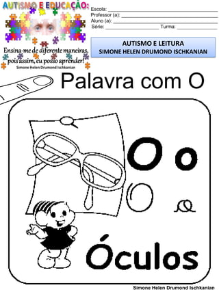 Escola: _________________________________________
Professor (a): ____________________________________
Aluno (a): _______________________________________
Série: ____________________ Turma: _______________
AUTISMO E LEITURA
SIMONE HELEN DRUMOND ISCHKANIAN
Simone Helen Drumond Ischkanian
Palavra com O
 