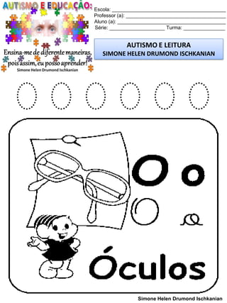 Escola: _________________________________________
Professor (a): ____________________________________
Aluno (a): _______________________________________
Série: ____________________ Turma: _______________
AUTISMO E LEITURA
SIMONE HELEN DRUMOND ISCHKANIAN
Simone Helen Drumond Ischkanian
O O O O O O
 