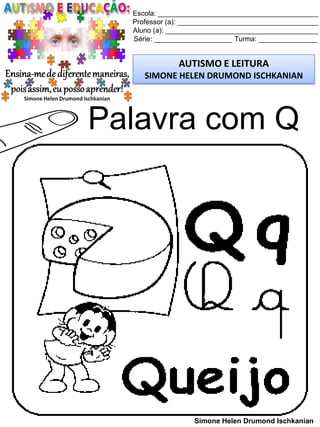 Escola: _________________________________________
Professor (a): ____________________________________
Aluno (a): _______________________________________
Série: ____________________ Turma: _______________
AUTISMO E LEITURA
SIMONE HELEN DRUMOND ISCHKANIAN
Simone Helen Drumond Ischkanian
Palavra com Q
 