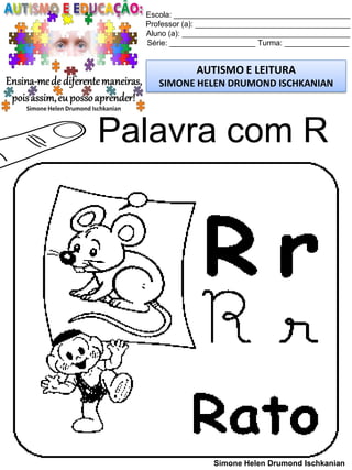 Escola: _________________________________________
Professor (a): ____________________________________
Aluno (a): _______________________________________
Série: ____________________ Turma: _______________
AUTISMO E LEITURA
SIMONE HELEN DRUMOND ISCHKANIAN
Simone Helen Drumond Ischkanian
Palavra com R
 