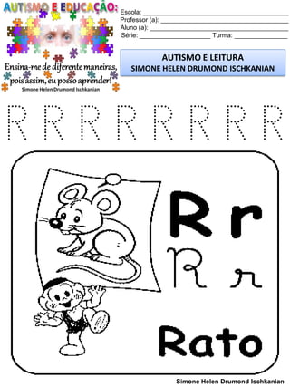 Escola: _________________________________________
Professor (a): ____________________________________
Aluno (a): _______________________________________
Série: ____________________ Turma: _______________
AUTISMO E LEITURA
SIMONE HELEN DRUMOND ISCHKANIAN
Simone Helen Drumond Ischkanian
R R R R R R R R
 