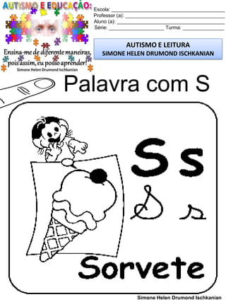 Escola: _________________________________________
Professor (a): ____________________________________
Aluno (a): _______________________________________
Série: ____________________ Turma: _______________
AUTISMO E LEITURA
SIMONE HELEN DRUMOND ISCHKANIAN
Simone Helen Drumond Ischkanian
Palavra com S
 