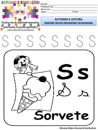 Escola: _________________________________________
Professor (a): ____________________________________
Aluno (a): _______________________________________
Série: ____________________ Turma: _______________
AUTISMO E LEITURA
SIMONE HELEN DRUMOND ISCHKANIAN
Simone Helen Drumond Ischkanian
S S S S S S S S
 