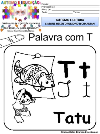 Escola: _________________________________________
Professor (a): ____________________________________
Aluno (a): _______________________________________
Série: ____________________ Turma: _______________
AUTISMO E LEITURA
SIMONE HELEN DRUMOND ISCHKANIAN
Simone Helen Drumond Ischkanian
Palavra com T
 