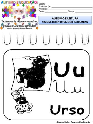Escola: _________________________________________
Professor (a): ____________________________________
Aluno (a): _______________________________________
Série: ____________________ Turma: _______________
AUTISMO E LEITURA
SIMONE HELEN DRUMOND ISCHKANIAN
Simone Helen Drumond Ischkanian
U U U U U U U
 