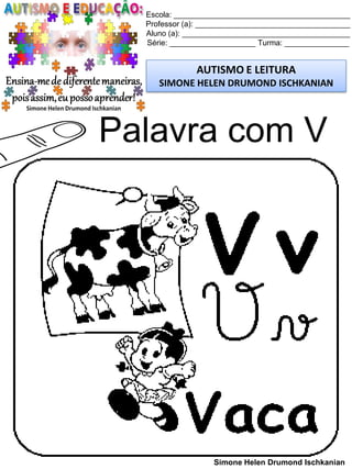 Escola: _________________________________________
Professor (a): ____________________________________
Aluno (a): _______________________________________
Série: ____________________ Turma: _______________
AUTISMO E LEITURA
SIMONE HELEN DRUMOND ISCHKANIAN
Simone Helen Drumond Ischkanian
Palavra com V
 