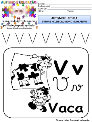 Escola: _________________________________________
Professor (a): ____________________________________
Aluno (a): _______________________________________
Série: ____________________ Turma: _______________
AUTISMO E LEITURA
SIMONE HELEN DRUMOND ISCHKANIAN
Simone Helen Drumond Ischkanian
V V V V V V V
 