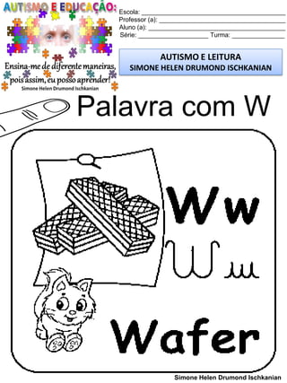 Escola: _________________________________________
Professor (a): ____________________________________
Aluno (a): _______________________________________
Série: ____________________ Turma: _______________
AUTISMO E LEITURA
SIMONE HELEN DRUMOND ISCHKANIAN
Simone Helen Drumond Ischkanian
Palavra com W
 