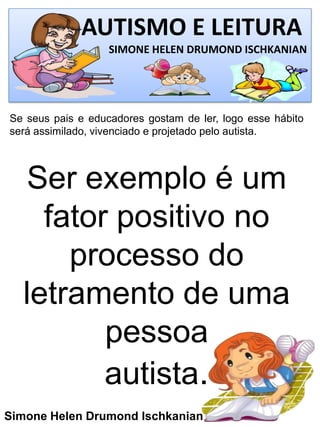 AUTISMO E LEITURA
SIMONE HELEN DRUMOND ISCHKANIAN
Simone Helen Drumond Ischkanian
Se seus pais e educadores gostam de ler, logo esse hábito
será assimilado, vivenciado e projetado pelo autista.
Ser exemplo é um
fator positivo no
processo do
letramento de uma
pessoa
autista.
 