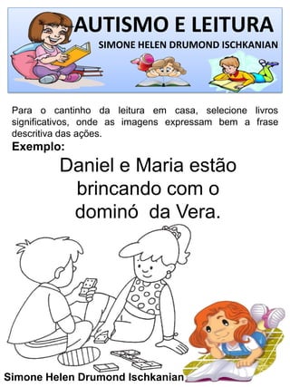 AUTISMO E LEITURA
SIMONE HELEN DRUMOND ISCHKANIAN
Simone Helen Drumond Ischkanian
Para o cantinho da leitura em casa, selecione livros
significativos, onde as imagens expressam bem a frase
descritiva das ações.
Exemplo:
Daniel e Maria estão
brincando com o
dominó da Vera.
 