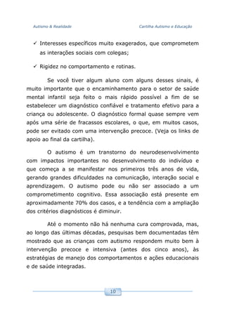 Autismo & Realidade Cartilha Autismo e Educação
10
Interesses específicos muito exagerados, que comprometem
as interações sociais com colegas;
Rigidez no comportamento e rotinas.
Se você tiver algum aluno com alguns desses sinais, é
muito importante que o encaminhamento para o setor de saúde
mental infantil seja feito o mais rápido possível a fim de se
estabelecer um diagnóstico confiável e tratamento efetivo para a
criança ou adolescente. O diagnóstico formal quase sempre vem
após uma série de fracassos escolares, o que, em muitos casos,
pode ser evitado com uma intervenção precoce. (Veja os links de
apoio ao final da cartilha).
O autismo é um transtorno do neurodesenvolvimento
com impactos importantes no desenvolvimento do indivíduo e
que começa a se manifestar nos primeiros três anos de vida,
gerando grandes dificuldades na comunicação, interação social e
aprendizagem. O autismo pode ou não ser associado a um
comprometimento cognitivo. Essa associação está presente em
aproximadamente 70% dos casos, e a tendência com a ampliação
dos critérios diagnósticos é diminuir.
Até o momento não há nenhuma cura comprovada, mas,
ao longo das últimas décadas, pesquisas bem documentadas têm
mostrado que as crianças com autismo respondem muito bem à
intervenção precoce e intensiva (antes dos cinco anos), às
estratégias de manejo dos comportamentos e ações educacionais
e de saúde integradas.
 