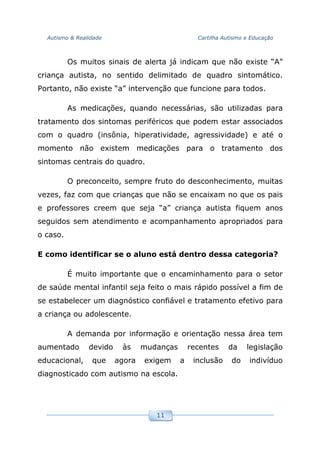 Autismo & Realidade Cartilha Autismo e Educação
11
Os muitos sinais de alerta já indicam que não existe “A”
criança autista, no sentido delimitado de quadro sintomático.
Portanto, não existe “a” intervenção que funcione para todos.
As medicações, quando necessárias, são utilizadas para
tratamento dos sintomas periféricos que podem estar associados
com o quadro (insônia, hiperatividade, agressividade) e até o
momento não existem medicações para o tratamento dos
sintomas centrais do quadro.
O preconceito, sempre fruto do desconhecimento, muitas
vezes, faz com que crianças que não se encaixam no que os pais
e professores creem que seja “a” criança autista fiquem anos
seguidos sem atendimento e acompanhamento apropriados para
o caso.
E como identificar se o aluno está dentro dessa categoria?
É muito importante que o encaminhamento para o setor
de saúde mental infantil seja feito o mais rápido possível a fim de
se estabelecer um diagnóstico confiável e tratamento efetivo para
a criança ou adolescente.
A demanda por informação e orientação nessa área tem
aumentado devido às mudanças recentes da legislação
educacional, que agora exigem a inclusão do indivíduo
diagnosticado com autismo na escola.
 