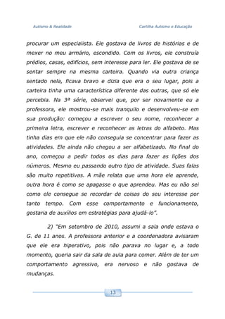 Autismo & Realidade Cartilha Autismo e Educação
13
procurar um especialista. Ele gostava de livros de histórias e de
mexer no meu armário, escondido. Com os livros, ele construía
prédios, casas, edifícios, sem interesse para ler. Ele gostava de se
sentar sempre na mesma carteira. Quando via outra criança
sentado nela, ficava bravo e dizia que era o seu lugar, pois a
carteira tinha uma característica diferente das outras, que só ele
percebia. Na 3ª série, observei que, por ser novamente eu a
professora, ele mostrou-se mais tranquilo e desenvolveu-se em
sua produção: começou a escrever o seu nome, reconhecer a
primeira letra, escrever e reconhecer as letras do alfabeto. Mas
tinha dias em que ele não conseguia se concentrar para fazer as
atividades. Ele ainda não chegou a ser alfabetizado. No final do
ano, começou a pedir todos os dias para fazer as lições dos
números. Mesmo eu passando outro tipo de atividade. Suas falas
são muito repetitivas. A mãe relata que uma hora ele aprende,
outra hora é como se apagasse o que aprendeu. Mas eu não sei
como ele consegue se recordar de coisas do seu interesse por
tanto tempo. Com esse comportamento e funcionamento,
gostaria de auxílios em estratégias para ajudá-lo”.
2) “Em setembro de 2010, assumi a sala onde estava o
G. de 11 anos. A professora anterior e a coordenadora avisaram
que ele era hiperativo, pois não parava no lugar e, a todo
momento, queria sair da sala de aula para comer. Além de ter um
comportamento agressivo, era nervoso e não gostava de
mudanças.
 