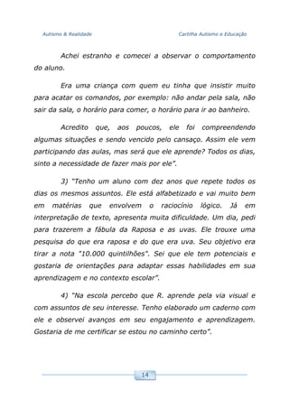 Autismo & Realidade Cartilha Autismo e Educação
14
Achei estranho e comecei a observar o comportamento
do aluno.
Era uma criança com quem eu tinha que insistir muito
para acatar os comandos, por exemplo: não andar pela sala, não
sair da sala, o horário para comer, o horário para ir ao banheiro.
Acredito que, aos poucos, ele foi compreendendo
algumas situações e sendo vencido pelo cansaço. Assim ele vem
participando das aulas, mas será que ele aprende? Todos os dias,
sinto a necessidade de fazer mais por ele”.
3) “Tenho um aluno com dez anos que repete todos os
dias os mesmos assuntos. Ele está alfabetizado e vai muito bem
em matérias que envolvem o raciocínio lógico. Já em
interpretação de texto, apresenta muita dificuldade. Um dia, pedi
para trazerem a fábula da Raposa e as uvas. Ele trouxe uma
pesquisa do que era raposa e do que era uva. Seu objetivo era
tirar a nota "10.000 quintilhões". Sei que ele tem potenciais e
gostaria de orientações para adaptar essas habilidades em sua
aprendizagem e no contexto escolar”.
4) “Na escola percebo que R. aprende pela via visual e
com assuntos de seu interesse. Tenho elaborado um caderno com
ele e observei avanços em seu engajamento e aprendizagem.
Gostaria de me certificar se estou no caminho certo”.
 