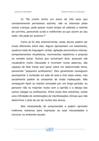 Autismo & Realidade Cartilha Autismo e Educação
15
5) “Na creche tenho um aluno de três anos que
constantemente permanece sozinho, não se interessa pelas
outras crianças, pode passar muito tempo só rodando a rodinha
do carrinho, parecendo surdo e indiferente ao que ocorre ao seu
redor. Ele pode ter autismo”?
Como já foi dito anteriormente, esses alunos podem ser
muito diferentes entre eles. Alguns apresentam um isolamento,
ausência total de linguagem verbal, agitação psicomotora intensa,
comportamentos ritualísticos, movimentos repetitivos e prejuízo
no contato social. Outros que conversam bem, possuem até
vocabulário muito rebuscado e inventam novas palavras, são
capazes de falar horas sem parar sobre um determinado tema,
parecendo “pequenos professores”. Eles geralmente conseguem
acompanhar o conteúdo em sala de aula e tirar boas notas, mas
socialmente podem se comportar de modo inadequado. Não
conseguem fazer ou manter amizades por um longo período, ou
parecem não se importar muito com a opinião e o desejo dos
outros colegas ou professores. Entre esses dois extremos, existe
uma infinidade de combinações de manifestações clínicas que irão
determinar o jeito de ser de muitos dos alunos.
Eles necessitarão de compreensão e podem aprender
melhores maneiras para expressar as suas necessidades e
conviver no ambiente escolar.
 