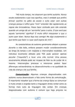 Autismo & Realidade Cartilha Autismo e Educação
16
“Há muito tempo, me disseram que tenho autismo. Nunca
soube exatamente o que isso significa, mas é verdade que prefiro
brincar sozinha no pátio da escola e evito estar com outras
crianças porque é difícil para “mim” entender tão rapidamente as
regras das brincadeiras. Posso fazer confusão pois não entendo
quando um amigo dá um ‘sorrisinho’ para o outro. O que será que
aquele ‘sorrisinho’ significa? É muito difícil interpretar o que o
outro quer dizer. Nunca faça isso comigo! Me diga exatamente o
que tenho que fazer e o que você espera de mim”.
As características do autismo geralmente afetam a pessoa
durante a vida toda, embora possam mudar consideravelmente
ao longo do tempo e em resposta a intervenções recebidas. Um
indivíduo levemente afetado pelo TEA pode parecer apenas
peculiar (“esquisito”) e levar uma vida normal. Uma pessoa
severamente afetada pode ser incapaz de falar ou de cuidar de si
mesma. Intervenções precoces e intensivas podem fazer
diferenças extraordinárias no desenvolvimento e na qualidade de
vida da criança e de sua família.
Comunicação: Algumas crianças diagnosticadas com
autismo nunca desenvolvem a fala como forma de comunicação.
É importante ressaltar que a forma da criança típica se comunicar
é muito ampla e engloba tanto a linguagem direta verbal como as
formas mais sutis da linguagem não verbal. Em crianças
diagnosticadas com autismo é comum que haja prejuízo na
 