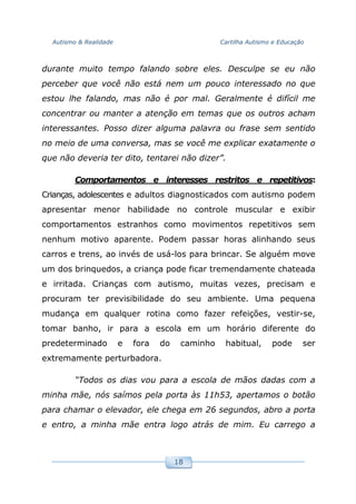 Autismo & Realidade Cartilha Autismo e Educação
18
durante muito tempo falando sobre eles. Desculpe se eu não
perceber que você não está nem um pouco interessado no que
estou lhe falando, mas não é por mal. Geralmente é difícil me
concentrar ou manter a atenção em temas que os outros acham
interessantes. Posso dizer alguma palavra ou frase sem sentido
no meio de uma conversa, mas se você me explicar exatamente o
que não deveria ter dito, tentarei não dizer”.
Comportamentos e interesses restritos e repetitivos:
Crianças, adolescentes e adultos diagnosticados com autismo podem
apresentar menor habilidade no controle muscular e exibir
comportamentos estranhos como movimentos repetitivos sem
nenhum motivo aparente. Podem passar horas alinhando seus
carros e trens, ao invés de usá-los para brincar. Se alguém move
um dos brinquedos, a criança pode ficar tremendamente chateada
e irritada. Crianças com autismo, muitas vezes, precisam e
procuram ter previsibilidade do seu ambiente. Uma pequena
mudança em qualquer rotina como fazer refeições, vestir-se,
tomar banho, ir para a escola em um horário diferente do
predeterminado e fora do caminho habitual, pode ser
extremamente perturbadora.
“Todos os dias vou para a escola de mãos dadas com a
minha mãe, nós saímos pela porta às 11h53, apertamos o botão
para chamar o elevador, ele chega em 26 segundos, abro a porta
e entro, a minha mãe entra logo atrás de mim. Eu carrego a
 