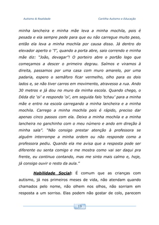 Autismo & Realidade Cartilha Autismo e Educação
19
minha lancheira e minha mãe leva a minha mochila, pois é
pesada e ela sempre pede para que eu não carregue muito peso,
então ela leva a minha mochila por causa disso. Já dentro do
elevador aperto o ‘T’, quando a porta abre, saio correndo e minha
mãe diz: “João, devagar”! O porteiro abre o portão logo que
começamos a descer o primeiro degrau. Saímos e viramos à
direita, passamos por uma casa com muro amarelo, por uma
padaria, espero o semáforo ficar vermelho, olho para os dois
lados e, se não tiver carros em movimento, atravesso a rua. Ando
30 metros e já dou no muro da minha escola. Quando chego, o
Déda diz ‘oi’ e respondo ‘oi’, em seguida falo ‘tchau’ para a minha
mãe e entro na escola carregando a minha lancheira e a minha
mochila. Carrego a minha mochila pois é rápido, preciso dar
apenas cinco passos com ela. Deixo a minha mochila e a minha
lancheira no ganchinho com o meu número e ando em direção à
minha sala”. “Não consigo prestar atenção à professora se
alguém interrompe a minha ordem ou não responde como a
professora pediu. Quando ela me avisa que a resposta pode ser
diferente ou senta comigo e me mostra como vai ser daqui pra
frente, eu continuo contando, mas me sinto mais calmo e, hoje,
já consigo ouvir o resto da aula.”
Habilidade Social: É comum que as crianças com
autismo, já nos primeiros meses de vida, não atendam quando
chamados pelo nome, não olhem nos olhos, não sorriam em
resposta a um sorriso. Elas podem não gostar de colo, parecem
 