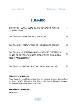 Autismo & Realidade Cartilha Autismo e Educação
2
SUMÁRIO
CAPITULO I - ESTRATÉGIAS DE IDENTIFICAÇÃO: Autismo -
como identificar
6
CAPÍTULO II - ESTRATÉGIAS ACADÊMICAS 24
CAPÍTULO III - ESTRATÉGIAS DE HABILIDADES SOCIAIS 46
CAPITULO IV - ESTRATÉGIAS DE PREVENÇÃO E GERENCIA-
MENTO DE COMPORTAMENTOS DISRUPTIVOS OU CONTRÁ-
RIOS À APRENDIZAGEM
53
CAPÍTULO V - FAMÍLIA E ESCOLA: Parceiras na inclusão 73
PARECERISTA TÉCNICA:
Paula Braga-Kenyon, Ph.D., Applied Behavior Analysis, Western New England
University (WNE), Springfield, MA, USA. M.S., Applied Behavior Analysis,
Northeastern University, Boston, MA, USA.
REVISÃO ORTOGRÁFICA:
Katia Villari
 