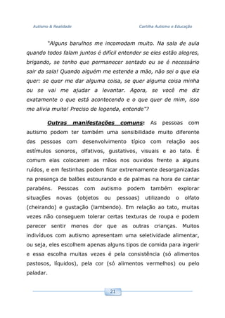 Autismo & Realidade Cartilha Autismo e Educação
21
“Alguns barulhos me incomodam muito. Na sala de aula
quando todos falam juntos é difícil entender se eles estão alegres,
brigando, se tenho que permanecer sentado ou se é necessário
sair da sala! Quando alguém me estende a mão, não sei o que ela
quer: se quer me dar alguma coisa, se quer alguma coisa minha
ou se vai me ajudar a levantar. Agora, se você me diz
exatamente o que está acontecendo e o que quer de mim, isso
me alivia muito! Preciso de legenda, entende”?
Outras manifestações comuns: As pessoas com
autismo podem ter também uma sensibilidade muito diferente
das pessoas com desenvolvimento típico com relação aos
estímulos sonoros, olfativos, gustativos, visuais e ao tato. É
comum elas colocarem as mãos nos ouvidos frente a alguns
ruídos, e em festinhas podem ficar extremamente desorganizadas
na presença de balões estourando e de palmas na hora de cantar
parabéns. Pessoas com autismo podem também explorar
situações novas (objetos ou pessoas) utilizando o olfato
(cheirando) e gustação (lambendo). Em relação ao tato, muitas
vezes não conseguem tolerar certas texturas de roupa e podem
parecer sentir menos dor que as outras crianças. Muitos
indivíduos com autismo apresentam uma seletividade alimentar,
ou seja, eles escolhem apenas alguns tipos de comida para ingerir
e essa escolha muitas vezes é pela consistência (só alimentos
pastosos, líquidos), pela cor (só alimentos vermelhos) ou pelo
paladar.
 