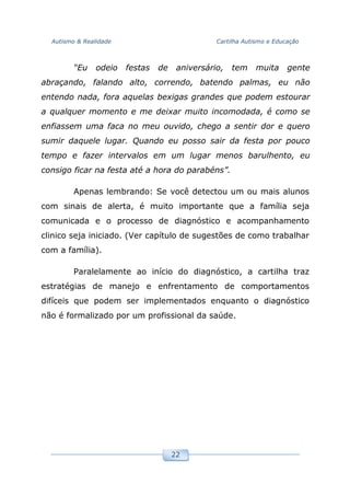Autismo & Realidade Cartilha Autismo e Educação
22
“Eu odeio festas de aniversário, tem muita gente
abraçando, falando alto, correndo, batendo palmas, eu não
entendo nada, fora aquelas bexigas grandes que podem estourar
a qualquer momento e me deixar muito incomodada, é como se
enfiassem uma faca no meu ouvido, chego a sentir dor e quero
sumir daquele lugar. Quando eu posso sair da festa por pouco
tempo e fazer intervalos em um lugar menos barulhento, eu
consigo ficar na festa até a hora do parabéns”.
Apenas lembrando: Se você detectou um ou mais alunos
com sinais de alerta, é muito importante que a família seja
comunicada e o processo de diagnóstico e acompanhamento
clinico seja iniciado. (Ver capítulo de sugestões de como trabalhar
com a família).
Paralelamente ao início do diagnóstico, a cartilha traz
estratégias de manejo e enfrentamento de comportamentos
difíceis que podem ser implementados enquanto o diagnóstico
não é formalizado por um profissional da saúde.
 