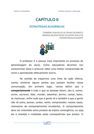 Autismo & Realidade Cartilha Autismo e Educação
24
CAPÍTULO II
ESTRATÉGIAS ACADÊMICAS
CARMEMLYDIA DA SILVA TRUNCIDE MARCO
MARINAHELENA TRUNCIOLIVEIRA SPALATO
VIVIANE ROSALIE DUARTE
O professor é a pessoa mais importante no processo de
aprendizagem do aluno. Como educadores devemos nos
conscientizar disso e procurar obter uma melhor compreensão de
como o aprendizado efetivamente ocorre.
No sentido de traçarmos uma linha de ação efetiva,
vamos combinar alguns pontos que possam facilitar nossa
comunicação. Em primeiro lugar, vamos definir que o
comportamento é tudo o que as pessoas fazem, isto é, comer,
correr, escrever, falar, morder, desenhar, dormir, cantar, bater,
se machucar, enfim tudo que a gente vê e também o que a gente
não vê como, pensar, contar, sentir, compreender; nesses casos,
chamamos de comportamentos encobertos. O comportamento
deve ser entendido como produto da tríplice contingência, ou seja,
ele é mantido e modelado pelas consequências que produz. O
 