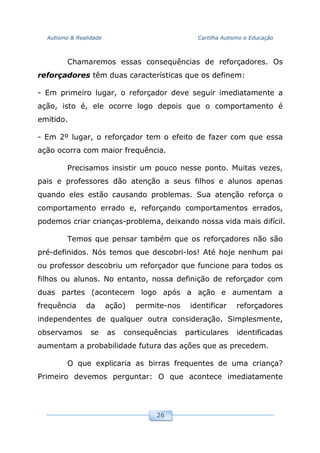 Autismo & Realidade Cartilha Autismo e Educação
26
Chamaremos essas consequências de reforçadores. Os
reforçadores têm duas características que os definem:
- Em primeiro lugar, o reforçador deve seguir imediatamente a
ação, isto é, ele ocorre logo depois que o comportamento é
emitido.
- Em 2º lugar, o reforçador tem o efeito de fazer com que essa
ação ocorra com maior frequência.
Precisamos insistir um pouco nesse ponto. Muitas vezes,
pais e professores dão atenção a seus filhos e alunos apenas
quando eles estão causando problemas. Sua atenção reforça o
comportamento errado e, reforçando comportamentos errados,
podemos criar crianças-problema, deixando nossa vida mais difícil.
Temos que pensar também que os reforçadores não são
pré-definidos. Nós temos que descobri-los! Até hoje nenhum pai
ou professor descobriu um reforçador que funcione para todos os
filhos ou alunos. No entanto, nossa definição de reforçador com
duas partes (acontecem logo após a ação e aumentam a
frequência da ação) permite-nos identificar reforçadores
independentes de qualquer outra consideração. Simplesmente,
observamos se as consequências particulares identificadas
aumentam a probabilidade futura das ações que as precedem.
O que explicaria as birras frequentes de uma criança?
Primeiro devemos perguntar: O que acontece imediatamente
 