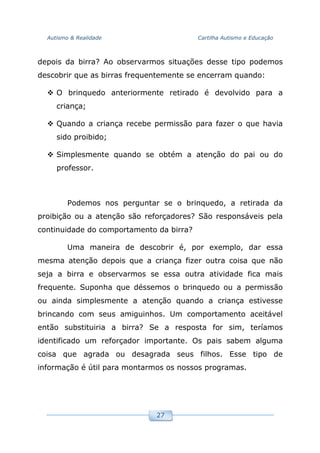 Autismo & Realidade Cartilha Autismo e Educação
27
depois da birra? Ao observarmos situações desse tipo podemos
descobrir que as birras frequentemente se encerram quando:
O brinquedo anteriormente retirado é devolvido para a
criança;
Quando a criança recebe permissão para fazer o que havia
sido proibido;
Simplesmente quando se obtém a atenção do pai ou do
professor.
Podemos nos perguntar se o brinquedo, a retirada da
proibição ou a atenção são reforçadores? São responsáveis pela
continuidade do comportamento da birra?
Uma maneira de descobrir é, por exemplo, dar essa
mesma atenção depois que a criança fizer outra coisa que não
seja a birra e observarmos se essa outra atividade fica mais
frequente. Suponha que déssemos o brinquedo ou a permissão
ou ainda simplesmente a atenção quando a criança estivesse
brincando com seus amiguinhos. Um comportamento aceitável
então substituiria a birra? Se a resposta for sim, teríamos
identificado um reforçador importante. Os pais sabem alguma
coisa que agrada ou desagrada seus filhos. Esse tipo de
informação é útil para montarmos os nossos programas.
 