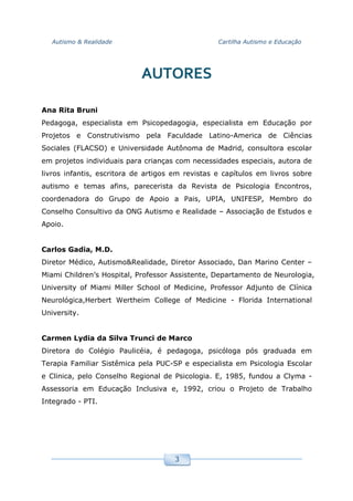 Autismo & Realidade Cartilha Autismo e Educação
3
AUTORES
Ana Rita Bruni
Pedagoga, especialista em Psicopedagogia, especialista em Educação por
Projetos e Construtivismo pela Faculdade Latino-America de Ciências
Sociales (FLACSO) e Universidade Autônoma de Madrid, consultora escolar
em projetos individuais para crianças com necessidades especiais, autora de
livros infantis, escritora de artigos em revistas e capítulos em livros sobre
autismo e temas afins, parecerista da Revista de Psicologia Encontros,
coordenadora do Grupo de Apoio a Pais, UPIA, UNIFESP, Membro do
Conselho Consultivo da ONG Autismo e Realidade – Associação de Estudos e
Apoio.
Carlos Gadia, M.D.
Diretor Médico, Autismo&Realidade, Diretor Associado, Dan Marino Center –
Miami Children’s Hospital, Professor Assistente, Departamento de Neurologia,
University of Miami Miller School of Medicine, Professor Adjunto de Clínica
Neurológica,Herbert Wertheim College of Medicine - Florida International
University.
Carmen Lydia da Silva Trunci de Marco
Diretora do Colégio Paulicéia, é pedagoga, psicóloga pós graduada em
Terapia Familiar Sistêmica pela PUC-SP e especialista em Psicologia Escolar
e Clinica, pelo Conselho Regional de Psicologia. E, 1985, fundou a Clyma -
Assessoria em Educação Inclusiva e, 1992, criou o Projeto de Trabalho
Integrado - PTI.
 