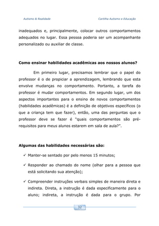 Autismo & Realidade Cartilha Autismo e Educação
32
inadequados e, principalmente, colocar outros comportamentos
adequados no lugar. Essa pessoa poderia ser um acompanhante
personalizado ou auxiliar de classe.
Como ensinar habilidades acadêmicas aos nossos alunos?
Em primeiro lugar, precisamos lembrar que o papel do
professor é o de propiciar a aprendizagem, lembrando que esta
envolve mudanças no comportamento. Portanto, a tarefa do
professor é mudar comportamentos. Em segundo lugar, um dos
aspectos importantes para o ensino de novos comportamentos
(habilidades acadêmicas) é a definição de objetivos específicos (o
que a criança tem que fazer), então, uma das perguntas que o
professor deve se fazer é “quais comportamentos são pré-
requisitos para meus alunos estarem em sala de aula?”.
Algumas das habilidades necessárias são:
Manter-se sentado por pelo menos 15 minutos;
Responder ao chamado do nome (olhar para a pessoa que
está solicitando sua atenção);
Compreender instruções verbais simples de maneira direta e
indireta. Direta, a instrução é dada especificamente para o
aluno; indireta, a instrução é dada para o grupo. Por
 
