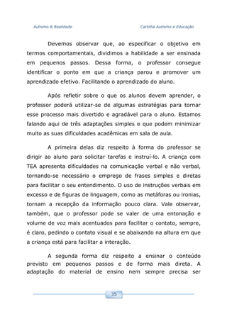 Autismo & Realidade Cartilha Autismo e Educação
35
Devemos observar que, ao especificar o objetivo em
termos comportamentais, dividimos a habilidade a ser ensinada
em pequenos passos. Dessa forma, o professor consegue
identificar o ponto em que a criança parou e promover um
aprendizado efetivo. Facilitando o aprendizado do aluno.
Após refletir sobre o que os alunos devem aprender, o
professor poderá utilizar-se de algumas estratégias para tornar
esse processo mais divertido e agradável para o aluno. Estamos
falando aqui de três adaptações simples e que podem minimizar
muito as suas dificuldades acadêmicas em sala de aula.
A primeira delas diz respeito à forma do professor se
dirigir ao aluno para solicitar tarefas e instruí-lo. A criança com
TEA apresenta dificuldades na comunicação verbal e não verbal,
tornando-se necessário o emprego de frases simples e diretas
para facilitar o seu entendimento. O uso de instruções verbais em
excesso e de figuras de linguagem, como as metáforas ou ironias,
tornam a recepção da informação pouco clara. Vale observar,
também, que o professor pode se valer de uma entonação e
volume de voz mais acentuados para facilitar o contato, sempre,
é claro, pedindo o contato visual e se abaixando na altura em que
a criança está para facilitar a interação.
A segunda forma diz respeito a ensinar o conteúdo
previsto em pequenos passos e de forma mais direta. A
adaptação do material de ensino nem sempre precisa ser
 