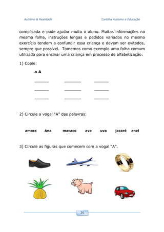 Autismo & Realidade Cartilha Autismo e Educação
36
complicada e pode ajudar muito o aluno. Muitas informações na
mesma folha, instruções longas e pedidos variados no mesmo
exercício tendem a confundir essa criança e devem ser evitados,
sempre que possível. Tomemos como exemplo uma folha comum
utilizada para ensinar uma criança em processo de alfabetização:
1) Copie:
a A
______ _______ ______
______ _______ ______
______ _______ ______
2) Circule a vogal “A” das palavras:
amora Ana macaco ave uva jacaré anel
3) Circule as figuras que comecem com a vogal “A”.
 