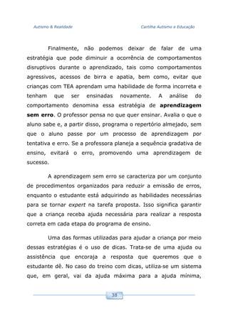 Autismo & Realidade Cartilha Autismo e Educação
38
Finalmente, não podemos deixar de falar de uma
estratégia que pode diminuir a ocorrência de comportamentos
disruptivos durante o aprendizado, tais como comportamentos
agressivos, acessos de birra e apatia, bem como, evitar que
crianças com TEA aprendam uma habilidade de forma incorreta e
tenham que ser ensinadas novamente. A análise do
comportamento denomina essa estratégia de aprendizagem
sem erro. O professor pensa no que quer ensinar. Avalia o que o
aluno sabe e, a partir disso, programa o repertório almejado, sem
que o aluno passe por um processo de aprendizagem por
tentativa e erro. Se a professora planeja a sequência gradativa de
ensino, evitará o erro, promovendo uma aprendizagem de
sucesso.
A aprendizagem sem erro se caracteriza por um conjunto
de procedimentos organizados para reduzir a emissão de erros,
enquanto o estudante está adquirindo as habilidades necessárias
para se tornar expert na tarefa proposta. Isso significa garantir
que a criança receba ajuda necessária para realizar a resposta
correta em cada etapa do programa de ensino.
Uma das formas utilizadas para ajudar a criança por meio
dessas estratégias é o uso de dicas. Trata‐se de uma ajuda ou
assistência que encoraja a resposta que queremos que o
estudante dê. No caso do treino com dicas, utiliza‐se um sistema
que, em geral, vai da ajuda máxima para a ajuda mínima,
 