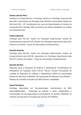 Autismo & Realidade Cartilha Autismo e Educação
4
Cássia Leal da Hora
Analista do Comportamento e Psicóloga, Mestre em Psicologia Experimental
pela USP e doutoranda em Psicologia pela Pontifícia Universidade Católica de
São Paulo PUC - SP. Coordenadora do curso de Especialização em Análise do
Comportamento Aplicada ABA ao Autismo do Núcleo Paradigma de Análise
do Comportamento.
Cíntia Guilhardi
Psicóloga pela PUC-SP, mestre em Psicologia Experimental: Análise do
Comportamento pela PUC-SP, doutora em Psicologia Experimental pela USP.
Diretora da Gradual - Grupo de Intervenção Comportamental.
Claudia Romano
Psicóloga pela PUC-SP, mestre em Psicologia Experimental: Análise do
Comportamento pela PUC-SP, doutoranda em Psicologia Experimental pela
PUC-SP. Diretora da Gradual - Grupo de Intervenção Comportamental.
Daniela Bordini
Psiquiatra geral e Psiquiatra da Infância e Adolescência. Coordenadora do
ambulatório de Cognição Social Prof.Dr. Marcos Tomanik Mercadante da
Unidade de Psiquiatria da Infância e Adolescência (UPIA) da Universidade
Federal de São Paulo (UNIFESP). Pós-graduanda de Psiquiatria da UNIFESP
Membro do Conselho Consultivo da ONG Autismo e Realidade
Joana Portolese
Psicóloga Especialista em Neuropsicologia, Coordenadora da ONG
Autismo&Realidade – Associação de Estudos e Apoio, Colaboradora e
Coordenadora da Neuropsicologia do Ambulatório de Autismo (PROTEA) do
Instituto de Psiquiatria do Hospital das Clinicas (HC-FMUSP).
 