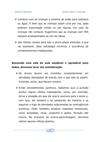 Autismo & Realidade Cartilha Autismo e Educação
42
Combine com as crianças o sistema de saída para banheiro
ou água. É bom que as crianças saiam uma por vez, após
pedirem autorização verbal ou por figuras (no caso de
crianças não verbais). Sugerimos que as crianças com TEA
estejam acompanhadas ao sair da classe.
Use rotinas visuais para que o aluno possa antecipar o que
vai acontecer. Essa estratégia minimiza a ocorrência de
comportamentos inadequados.
Buscando uma sala de aula saudável e agradável para
todos, devemos levar em consideração:
Os alunos devem ser mantidos constantemente em
atividades planejadas de acordo com o que eles já sabem,
evitando, assim, que fiquem ociosos.
Evitar procedimentos punitivos. Sabemos que a punição
produz alguns efeitos indesejáveis, como, por exemplo,
torna a situação em que ela ocorre aversiva para o aluno e,
com isso, ele tenderá a se comportar de maneira a se
esquivar e fugir de atividades relacionadas às contingências
punitivas. Pode, também, produzir respostas emocionais,
como ansiedade, raiva, vergonha e apatia. Punição não
ensina. No processo de ensino-aprendizagem, devemos
utilizar apenas reforço positivo.
 