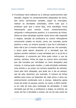 Autismo & Realidade Cartilha Autismo e Educação
43
O professor deve habituar-se a reforçar positivamente (dar
atenção, elogiar) os comportamentos adequados do aluno,
tais como: permanecer sentado, seguir as instruções,
realizar as atividades solicitadas, enfim tudo que o
professor quer que o aluno faça. Uma estratégia muito
interessante para ensinar novos comportamentos,
utilizando o reforçamento positivo, é a economia de fichas.
Utiliza-se essa estratégia quando nosso aluno não responde
a elogios, atenção da professora ou outros reforçadores
comumente usados na escola, como, por exemplo, ponto
positivo e nota, ou mesmo quando o que lhe é solicitado a
fazer não é por si mesmo reforçador para ele. Por exemplo,
o aluno pode adorar desenhar (é a atividade que ele
sempre escolhe realizar) e essa atividade por si só já lhe é
reforçadora. A economia por ficha pode incluir o uso de
pontos, estrelas, fichas de jogo ou outros itens concretos
que são trocados por atividades ou itens desejados pela
criança. A criança pode receber, a cada atividade realizada,
uma estrela e, ao juntar um número específico de estrelas,
troca pelo item desejado, que pode ser a ida ao parque,
sair da sala, desenhar, por exemplo. O número de fichas
obtidas para troca vai depender de cada aluno e deve ser
anteriormente combinado com a criança. Joãozinho gosta
muito de andar no parque, porém, às vezes, é difícil mantê-
lo em sala de aula para realização de atividades. A cada
atividade que ele faz, a professora o elogia, no entanto, às
vezes ele faz a atividade e outras, ele sai da sala antes de
 