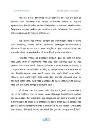 Autismo & Realidade Cartilha Autismo e Educação
48
No dia a dia devemos estar atentos ao fato de que os
alunos com autismo são muito diferentes entre si. Alguns
apresentam habilidades verbais limitadas ou mesmo inexistentes.
Enquanto outros podem se mostrar muito falantes, discursando
sobre assuntos do próprio interesse.
Os “olhos nos olhos” podem ser incômodos para o aluno
com autismo, sendo assim, podemos começar estimulando o
aluno a dirigir o seu corpo em relação ao parceiro ao falar, em
seguida olhar na região dos olhos e finalmente nos olhos.
“Muitas vezes as pessoas exigem que eu olhe no olho,
mas para mim é incômodo. Mas isso não significa que eu não
queira falar com você. Posso começar a ficar frente a frente, a
cumprimentar, a estender a mão, e, aos poucos, conforme eu vá
me familiarizando com você, pode ser mais fácil esse olhar,
mesmo que com você seja uma das poucas pessoas que eu
consiga fazer isso. Não faço questão de ser o popular da escola,
mas um ou outro amigo é sempre bom”.
O aluno com autismo pode não ser expert na empatia e
na reciprocidade com o outro, mas algumas habilidades podem
ser ensinadas. Por exemplo: em situações em que a criança pega
o brinquedo do colega, a professora pode dizer que o colega não
gostou deste comportamento e sentiu-se muito triste: “Olha para
seu amigo. Ele está bravo ou feliz? Ele gostou do que você fez?”
 