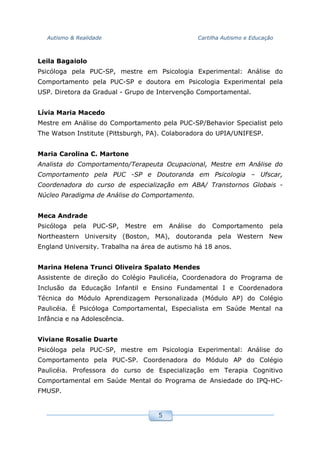 Autismo & Realidade Cartilha Autismo e Educação
5
Leila Bagaiolo
Psicóloga pela PUC-SP, mestre em Psicologia Experimental: Análise do
Comportamento pela PUC-SP e doutora em Psicologia Experimental pela
USP. Diretora da Gradual - Grupo de Intervenção Comportamental.
Lívia Maria Macedo
Mestre em Análise do Comportamento pela PUC-SP/Behavior Specialist pelo
The Watson Institute (Pittsburgh, PA). Colaboradora do UPIA/UNIFESP.
Maria Carolina C. Martone
Analista do Comportamento/Terapeuta Ocupacional, Mestre em Análise do
Comportamento pela PUC -SP e Doutoranda em Psicologia – Ufscar,
Coordenadora do curso de especialização em ABA/ Transtornos Globais -
Núcleo Paradigma de Análise do Comportamento.
Meca Andrade
Psicóloga pela PUC-SP, Mestre em Análise do Comportamento pela
Northeastern University (Boston, MA), doutoranda pela Western New
England University. Trabalha na área de autismo há 18 anos.
Marina Helena Trunci Oliveira Spalato Mendes
Assistente de direção do Colégio Paulicéia, Coordenadora do Programa de
Inclusão da Educação Infantil e Ensino Fundamental I e Coordenadora
Técnica do Módulo Aprendizagem Personalizada (Módulo AP) do Colégio
Paulicéia. É Psicóloga Comportamental, Especialista em Saúde Mental na
Infância e na Adolescência.
Viviane Rosalie Duarte
Psicóloga pela PUC-SP, mestre em Psicologia Experimental: Análise do
Comportamento pela PUC-SP. Coordenadora do Módulo AP do Colégio
Paulicéia. Professora do curso de Especialização em Terapia Cognitivo
Comportamental em Saúde Mental do Programa de Ansiedade do IPQ-HC-
FMUSP.
 