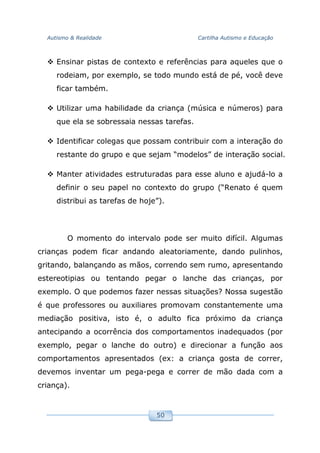 Autismo & Realidade Cartilha Autismo e Educação
50
Ensinar pistas de contexto e referências para aqueles que o
rodeiam, por exemplo, se todo mundo está de pé, você deve
ficar também.
Utilizar uma habilidade da criança (música e números) para
que ela se sobressaia nessas tarefas.
Identificar colegas que possam contribuir com a interação do
restante do grupo e que sejam “modelos” de interação social.
Manter atividades estruturadas para esse aluno e ajudá-lo a
definir o seu papel no contexto do grupo (“Renato é quem
distribui as tarefas de hoje”).
O momento do intervalo pode ser muito difícil. Algumas
crianças podem ficar andando aleatoriamente, dando pulinhos,
gritando, balançando as mãos, correndo sem rumo, apresentando
estereotipias ou tentando pegar o lanche das crianças, por
exemplo. O que podemos fazer nessas situações? Nossa sugestão
é que professores ou auxiliares promovam constantemente uma
mediação positiva, isto é, o adulto fica próximo da criança
antecipando a ocorrência dos comportamentos inadequados (por
exemplo, pegar o lanche do outro) e direcionar a função aos
comportamentos apresentados (ex: a criança gosta de correr,
devemos inventar um pega-pega e correr de mão dada com a
criança).
 