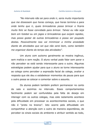Autismo & Realidade Cartilha Autismo e Educação
51
“No intervalo não sei para onde ir, seria muito importante
que me dissessem que horas começa, que horas termina e para
onde tenho que ir, quais brincadeiras posso brincar e ficaria
muito feliz se fosse convidado para brincar. Talvez eu não seja
bom em futebol ou em jogos e brincadeiras que exijam rapidez,
mas posso gostar de outras brincadeiras e posso ser poupado
destas. Possivelmente isso vai minimizar a minha ansiedade
diante de atividades que sei que não serei bom, como também
me organizar diante do tempo das atividades”.
Um aluno com autismo geralmente se mostra ingênuo,
sem malícia e sem noção. O aluno verbal pode falar sem parar e
não perceber se está sendo interessante para o outro. Algumas
estratégias podem ajudar para que o aluno se torne interessante
ao colega como perceber a expressão facial do colega, avaliar a
resposta que ele deu e estabelecer momentos de pausa para que
o outro possa se colocar e comentar sobre o assunto.
Os alunos podem também preferir permanecer no canto
da sala e sozinhos no intervalo. Esses comportamentos
facilmente podem ser confundidos pela falta de desejo em
interagir com os outros colegas, mas este isolamento acontece
pela dificuldade em processar os acontecimentos sociais, o que
não é “preto no branco”. Isto ocorre pela dificuldade em
compartilhar a atenção com o outro de maneira espontânea, de
perceber os sinais sociais do ambiente e atribuir sentido ao todo,
 