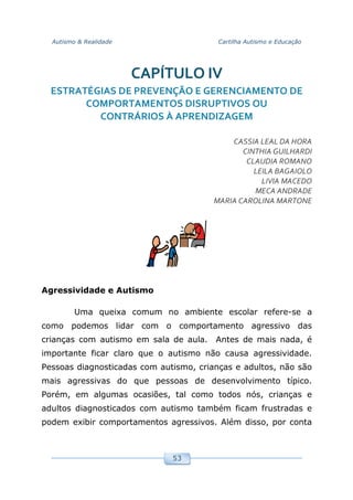 Autismo & Realidade Cartilha Autismo e Educação
53
CAPÍTULO IV
ESTRATÉGIAS DE PREVENÇÃO E GERENCIAMENTO DE
COMPORTAMENTOS DISRUPTIVOS OU
CONTRÁRIOS À APRENDIZAGEM
CASSIA LEAL DA HORA
CINTHIA GUILHARDI
CLAUDIA ROMANO
LEILA BAGAIOLO
LIVIA MACEDO
MECA ANDRADE
MARIA CAROLINA MARTONE
Agressividade e Autismo
Uma queixa comum no ambiente escolar refere-se a
como podemos lidar com o comportamento agressivo das
crianças com autismo em sala de aula. Antes de mais nada, é
importante ficar claro que o autismo não causa agressividade.
Pessoas diagnosticadas com autismo, crianças e adultos, não são
mais agressivas do que pessoas de desenvolvimento típico.
Porém, em algumas ocasiões, tal como todos nós, crianças e
adultos diagnosticados com autismo também ficam frustradas e
podem exibir comportamentos agressivos. Além disso, por conta
 