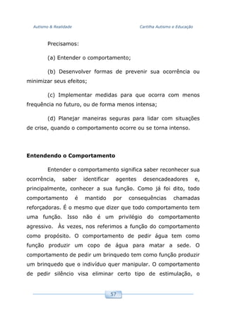 Autismo & Realidade Cartilha Autismo e Educação
57
Precisamos:
(a) Entender o comportamento;
(b) Desenvolver formas de prevenir sua ocorrência ou
minimizar seus efeitos;
(c) Implementar medidas para que ocorra com menos
frequência no futuro, ou de forma menos intensa;
(d) Planejar maneiras seguras para lidar com situações
de crise, quando o comportamento ocorre ou se torna intenso.
Entendendo o Comportamento
Entender o comportamento significa saber reconhecer sua
ocorrência, saber identificar agentes desencadeadores e,
principalmente, conhecer a sua função. Como já foi dito, todo
comportamento é mantido por consequências chamadas
reforçadoras. É o mesmo que dizer que todo comportamento tem
uma função. Isso não é um privilégio do comportamento
agressivo. Às vezes, nos referimos a função do comportamento
como propósito. O comportamento de pedir água tem como
função produzir um copo de água para matar a sede. O
comportamento de pedir um brinquedo tem como função produzir
um brinquedo que o indivíduo quer manipular. O comportamento
de pedir silêncio visa eliminar certo tipo de estimulação, o
 