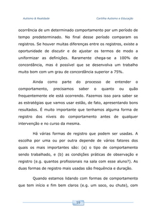 Autismo & Realidade Cartilha Autismo e Educação
59
ocorrência de um determinado comportamento por um período de
tempo predeterminado. No final desse período comparam os
registros. Se houver muitas diferenças entre os registros, existe a
oportunidade de discutir e de ajustar os termos de modo a
uniformizar as definições. Raramente chega-se a 100% de
concordância, mas é possível que se desenvolva um trabalho
muito bom com um grau de concordância superior a 75%.
Ainda como parte do processo de entender o
comportamento, precisamos saber o quanto ou quão
frequentemente ele está ocorrendo. Fazemos isso para saber se
as estratégias que vamos usar estão, de fato, apresentando bons
resultados. É muito importante que tenhamos alguma forma de
registro dos níveis do comportamento antes de qualquer
intervenção e no curso da mesma.
Há várias formas de registro que podem ser usadas. A
escolha por uma ou por outra depende de vários fatores dos
quais os mais importantes são: (a) o tipo de comportamento
sendo trabalhado, e (b) as condições práticas de observação e
registro (e.g. quantos profissionais na sala com esse aluno?). As
duas formas de registro mais usadas são frequência e duração.
Quando estamos lidando com formas de comportamento
que tem início e fim bem claros (e.g. um soco, ou chute), com
 