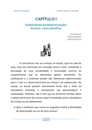 Autismo & Realidade Cartilha Autismo e Educação
6
CAPÍTULO I
ESTRATÉGIAS DE IDENTIFICAÇÃO:
Autismo - como identificar
CARLOS GADIA
DANIELA BORDINI
JOANA PORTOLESE
A convivência com as crianças na escola, seja em sala de
aula, seja nos momentos de interação social e lazer, possibilita a
percepção de uma variabilidade e diversidade enorme de
características que os educandos podem apresentar. Os
professores e o ambiente escolar são referências determinantes
para a vida e o desenvolvimento da criança e do adolescente. Na
escola, os alunos passam diariamente horas sob o olhar de
educadores treinados a acompanhar sua aprendizagem e
socialização. Portanto, não é raro que as primeiras dúvidas sobre
o desenvolvimento da criança sejam levantadas pelos educadores
da criança ou do adolescente.
Qual o professor que nunca se angustiou frente à dificuldade
de aprendizado de um de seus alunos?
 