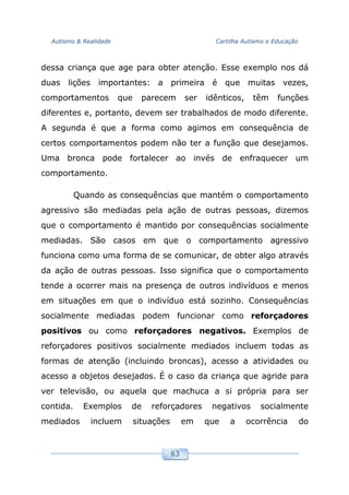 Autismo & Realidade Cartilha Autismo e Educação
63
dessa criança que age para obter atenção. Esse exemplo nos dá
duas lições importantes: a primeira é que muitas vezes,
comportamentos que parecem ser idênticos, têm funções
diferentes e, portanto, devem ser trabalhados de modo diferente.
A segunda é que a forma como agimos em consequência de
certos comportamentos podem não ter a função que desejamos.
Uma bronca pode fortalecer ao invés de enfraquecer um
comportamento.
Quando as consequências que mantém o comportamento
agressivo são mediadas pela ação de outras pessoas, dizemos
que o comportamento é mantido por consequências socialmente
mediadas. São casos em que o comportamento agressivo
funciona como uma forma de se comunicar, de obter algo através
da ação de outras pessoas. Isso significa que o comportamento
tende a ocorrer mais na presença de outros indivíduos e menos
em situações em que o indivíduo está sozinho. Consequências
socialmente mediadas podem funcionar como reforçadores
positivos ou como reforçadores negativos. Exemplos de
reforçadores positivos socialmente mediados incluem todas as
formas de atenção (incluindo broncas), acesso a atividades ou
acesso a objetos desejados. É o caso da criança que agride para
ver televisão, ou aquela que machuca a si própria para ser
contida. Exemplos de reforçadores negativos socialmente
mediados incluem situações em que a ocorrência do
 