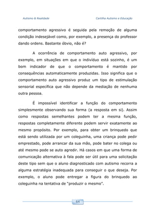Autismo & Realidade Cartilha Autismo e Educação
64
comportamento agressivo é seguida pela remoção de alguma
condição indesejável como, por exemplo, a presença do professor
dando ordens. Bastante óbvio, não é?
A ocorrência de comportamento auto agressivo, por
exemplo, em situações em que o indivíduo está sozinho, é um
bom indicador de que o comportamento é mantido por
consequências automaticamente produzidas. Isso significa que o
comportamento auto agressivo produz um tipo de estimulação
sensorial específica que não depende da mediação de nenhuma
outra pessoa.
É impossível identificar a função do comportamento
simplesmente observando sua forma (a resposta em si). Assim
como respostas semelhantes podem ter a mesma função,
respostas completamente diferente podem servir exatamente ao
mesmo propósito. Por exemplo, para obter um brinquedo que
está sendo utilizada por um coleguinha, uma criança pode pedir
emprestado, pode arrancar da sua mão, pode bater no colega ou
até mesmo pode se auto agredir. Há casos em que uma forma de
comunicação alternativa à fala pode ser útil para uma solicitação
deste tipo sem que o aluno diagnosticado com autismo recorra a
alguma estratégia inadequada para conseguir o que deseja. Por
exemplo, o aluno pode entregar a figura do brinquedo ao
coleguinha na tentativa de “produzir o mesmo”.
 