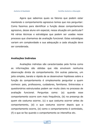 Autismo & Realidade Cartilha Autismo e Educação
65
Agora que sabemos quais os fatores que podem estar
mantendo o comportamento agressivo temos que nos perguntar:
Como fazemos para identificar a função desse comportamento
agressivo, desse aluno em especial, nessa situação em particular?
Há várias técnicas e estratégias que podem ser usadas nesse
processo que chamamos de avaliação funcional. Estas estratégias
variam em complexidade e sua adequação a cada situação deve
ser considerada.
Avaliações Indiretas
Avaliações indiretas são caracterizadas pela forma como
as informações são obtidas que não envolvem nenhuma
observação direta do comportamento. Em outras palavras, um
jeito simples, barato e rápido de se desenvolver hipóteses sobre a
função do comportamento é simplesmente perguntar a quem
conhece: pais, professores, cuidadores, familiares. Entrevistas e
questionários estruturados podem ser muito úteis no processo de
avaliação funcional. Perguntas como: (a) quando esse
comportamento ocorre com mais frequência, (b) na presença de
quem ele costuma ocorrer, (c) o que costuma ocorrer antes do
comportamento, (d) o que costuma ocorrer depois que o
comportamento ocorre, (e) como o comportamento é controlado,
(f) o que se faz quando o comportamento se intensifica etc.
 